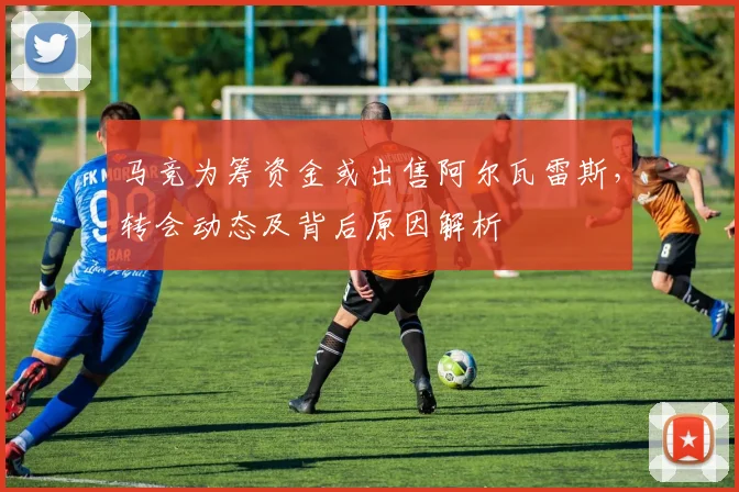 马竞为筹资金或出售阿尔瓦雷斯，转会动态及背后原因解析