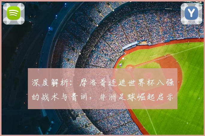 深度解析:摩洛哥连进世界杯八强的战术与青训,非洲足球崛起启示录