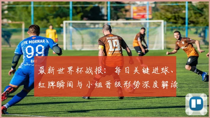最新世界杯战报:每日关键进球、红牌瞬间与小组晋级形势深度解读