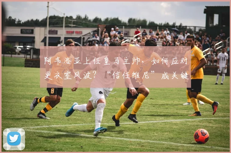 阿韦洛亚上任皇马主帅，如何应对更衣室风波？“信任维尼”成关键建议