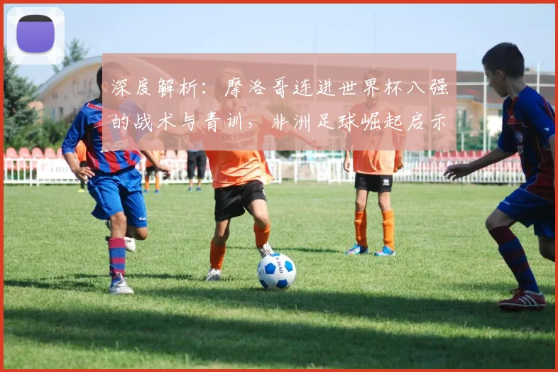 深度解析：摩洛哥连进世界杯八强的战术与青训，非洲足球崛起启示录