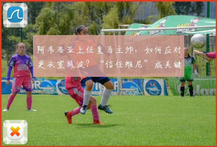 阿韦洛亚上任皇马主帅,如何应对更衣室风波?“信任维尼”成关键建议